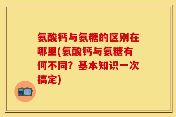 氨酸钙与氨糖的区别在哪里(氨酸钙与氨糖有何不同？基本知识一次搞定)