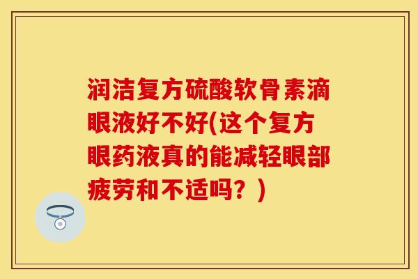 润洁复方硫酸软骨素滴眼液好不好(这个复方眼药液真的能减轻眼部疲劳和不适吗？)