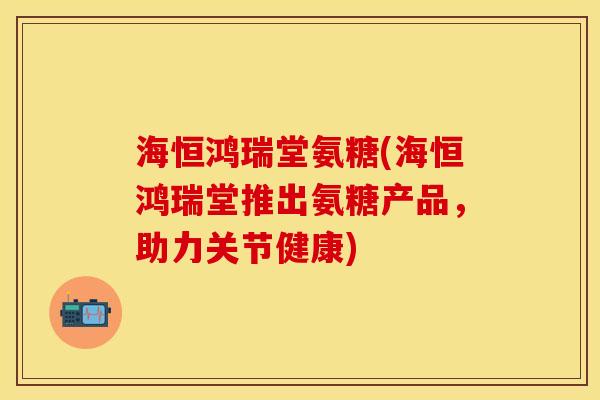 海恒鸿瑞堂氨糖(海恒鸿瑞堂推出氨糖产品，助力关节健康)