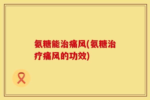 氨糖能治痛风(氨糖治疗痛风的功效)