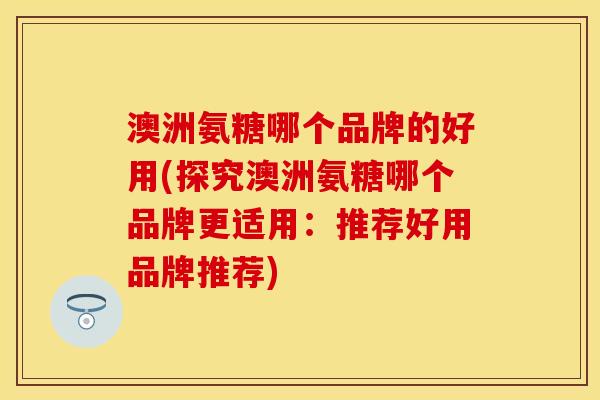澳洲氨糖哪个品牌的好用(探究澳洲氨糖哪个品牌更适用:推荐好用品牌推荐) 澳洲氨糖哪个品牌的好用(探究澳洲氨糖哪个品牌更适用:推荐好用品牌推荐)