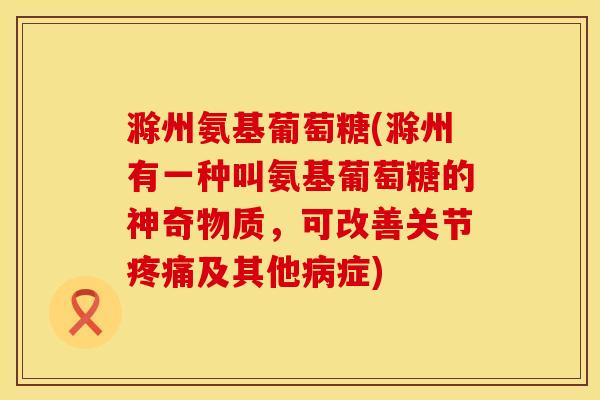 滁州氨基葡萄糖(滁州有一种叫氨基葡萄糖的神奇物质，可改善关节疼痛及其他病症)