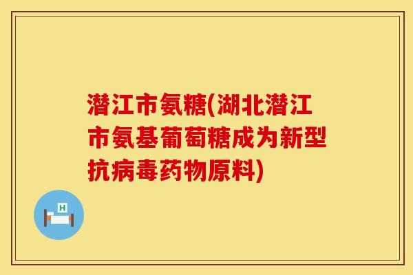 潜江市氨糖(湖北潜江市氨基葡萄糖成为新型抗病毒药物原料)