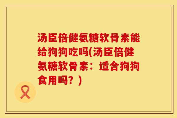 汤臣倍健氨糖软骨素能给狗狗吃吗(汤臣倍健氨糖软骨素：适合狗狗食用吗？)
