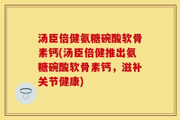 汤臣倍健氨糖碗酸软骨素钙(汤臣倍健推出氨糖碗酸软骨素钙，滋补关节健康)