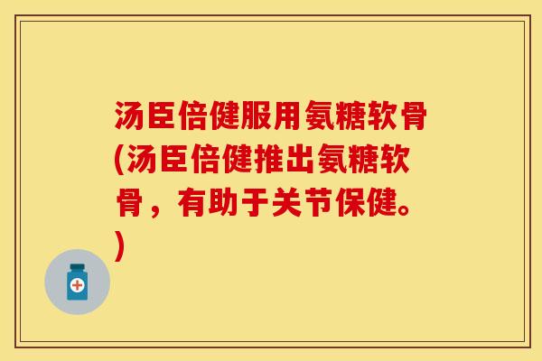 汤臣倍健服用氨糖软骨(汤臣倍健推出氨糖软骨，有助于关节保健。)