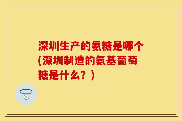 深圳生产的氨糖是哪个(深圳制造的氨基葡萄糖是什么？)