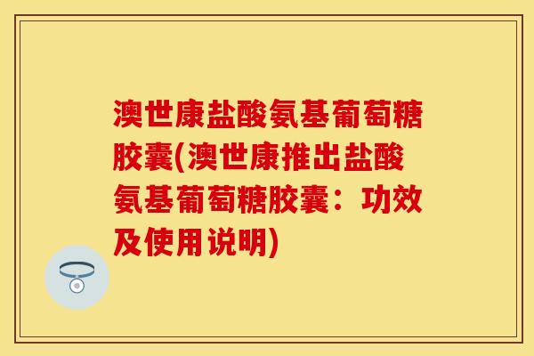 澳世康盐酸氨基葡萄糖胶囊(澳世康推出盐酸氨基葡萄糖胶囊：功效及使用说明)