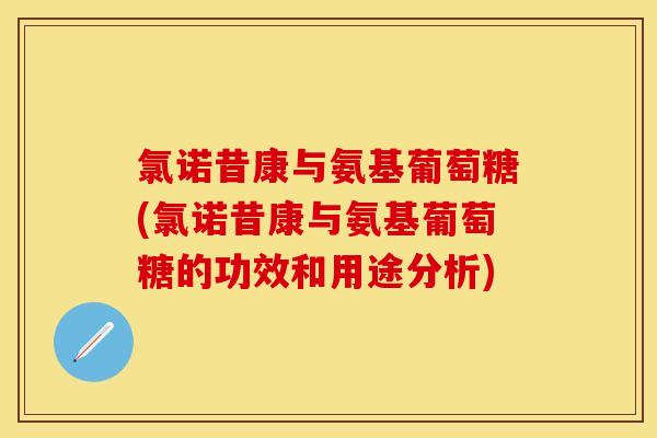 氯诺昔康与氨基葡萄糖(氯诺昔康与氨基葡萄糖的功效和用途分析)