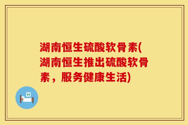 湖南恒生硫酸软骨素(湖南恒生推出硫酸软骨素,服务健康生活)