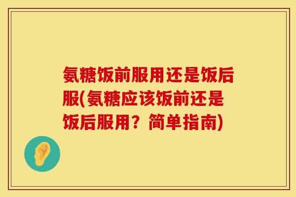 氨糖饭前服用还是饭后服(氨糖应该饭前还是饭后服用?简单指南) 氨糖饭前服用还是饭后服(氨糖应该饭前还是饭后服用?简单指南)