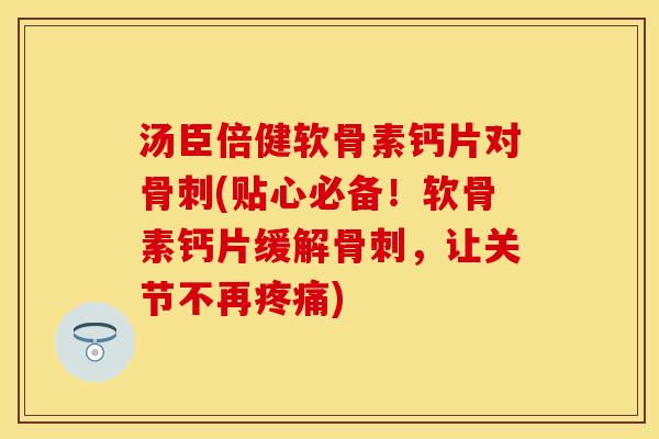 汤臣倍健软骨素钙片对骨刺(贴心必备！软骨素钙片缓解骨刺，让关节不再疼痛)