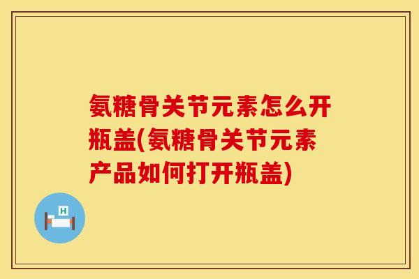 氨糖骨关节元素怎么开瓶盖(氨糖骨关节元素产品如何打开瓶盖)