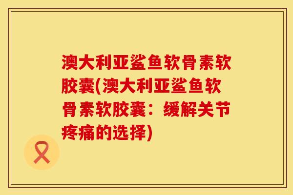 澳大利亚鲨鱼软骨素软胶囊(澳大利亚鲨鱼软骨素软胶囊：缓解关节疼痛的选择)