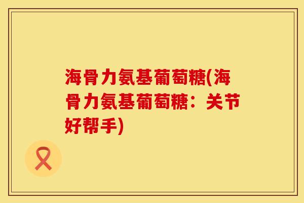 海骨力氨基葡萄糖(海骨力氨基葡萄糖：关节好帮手)