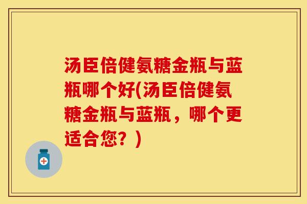 汤臣倍健氨糖金瓶与蓝瓶哪个好(汤臣倍健氨糖金瓶与蓝瓶,哪个更适合您?) 汤臣倍健氨糖金瓶与蓝瓶哪个好(汤臣倍健氨糖金瓶与蓝瓶,哪个更适合您?)