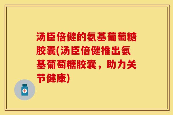 汤臣倍健的氨基葡萄糖胶囊(汤臣倍健推出氨基葡萄糖胶囊,助力关节健康) 汤臣倍健的氨基葡萄糖胶囊(汤臣倍健推出氨基葡萄糖胶囊,助力关节健康)