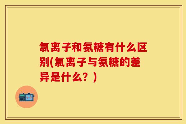 氯离子和氨糖有什么区别(氯离子与氨糖的差异是什么？)
