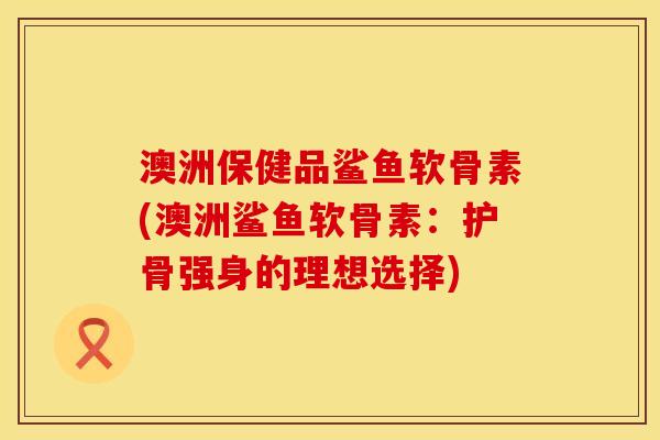 澳洲保健品鲨鱼软骨素(澳洲鲨鱼软骨素:护骨强身的理想选择) 澳洲保健品鲨鱼软骨素(澳洲鲨鱼软骨素:护骨强身的理想选择)