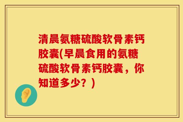 清晨氨糖硫酸软骨素钙胶囊(早晨食用的氨糖硫酸软骨素钙胶囊，你知道多少？)