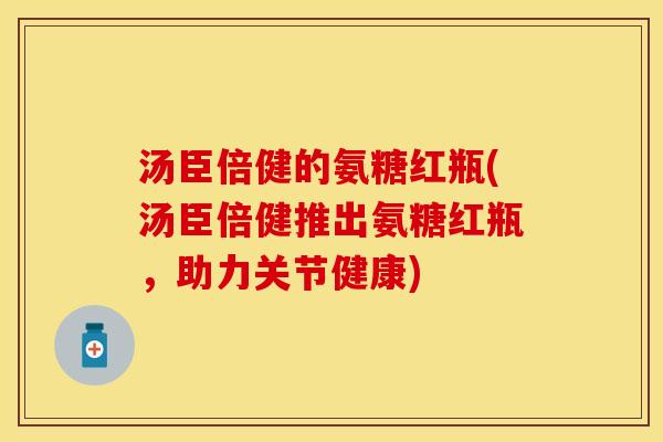 汤臣倍健的氨糖红瓶(汤臣倍健推出氨糖红瓶，助力关节健康)