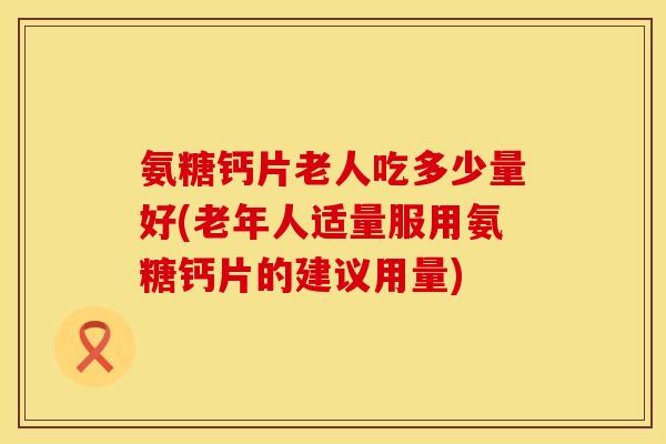 氨糖钙片老人吃多少量好(老年人适量服用氨糖钙片的建议用量)