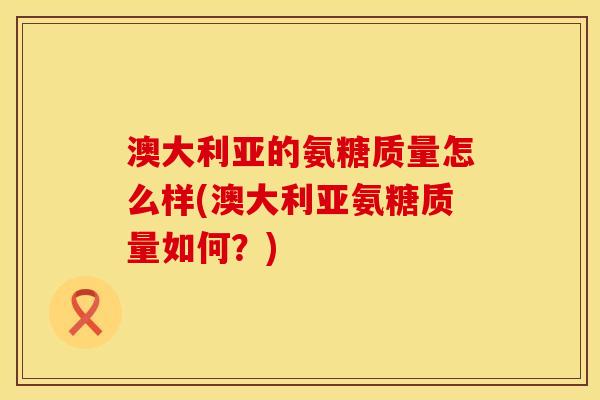 澳大利亚的氨糖质量怎么样(澳大利亚氨糖质量如何？)