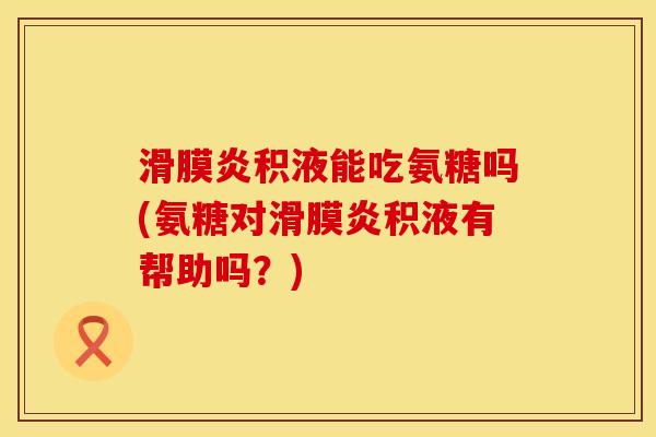 滑膜炎积液能吃氨糖吗(氨糖对滑膜炎积液有帮助吗？)