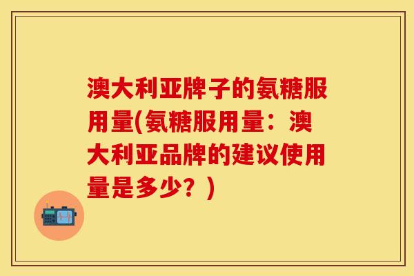 澳大利亚牌子的氨糖服用量(氨糖服用量：澳大利亚品牌的建议使用量是多少？)