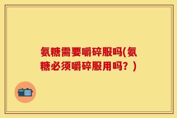 氨糖需要嚼碎服吗(氨糖必须嚼碎服用吗？)
