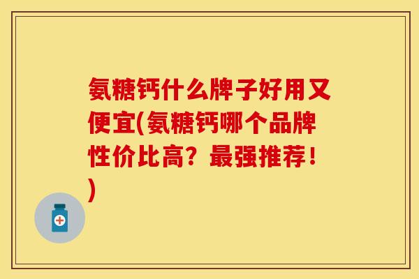 氨糖钙什么牌子好用又便宜(氨糖钙哪个品牌性价比高？最强推荐！)