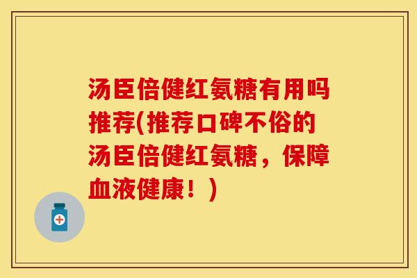 汤臣倍健红氨糖有用吗推荐(推荐口碑不俗的汤臣倍健红氨糖，保障血液健康！)