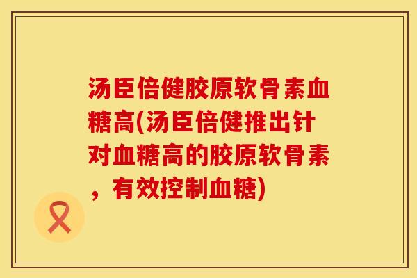 汤臣倍健胶原软骨素血糖高(汤臣倍健推出针对血糖高的胶原软骨素，有效控制血糖)