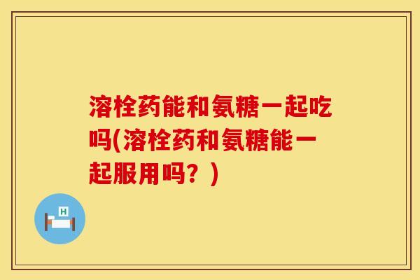 溶栓药能和氨糖一起吃吗(溶栓药和氨糖能一起服用吗?) 溶栓药能和氨糖一起吃吗(溶栓药和氨糖能一起服用吗?)