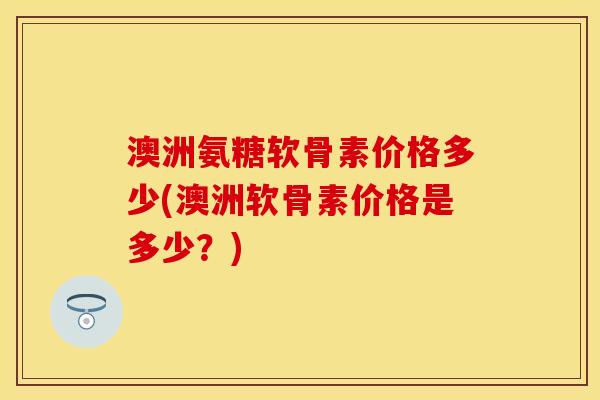 澳洲氨糖软骨素价格多少(澳洲软骨素价格是多少？)