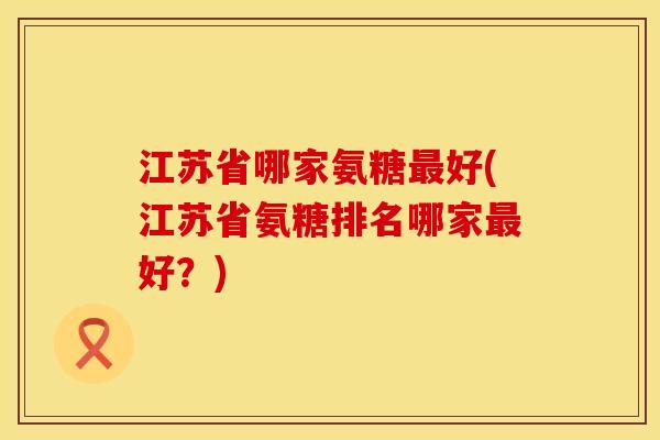 江苏省哪家氨糖最好(江苏省氨糖排名哪家最好？)