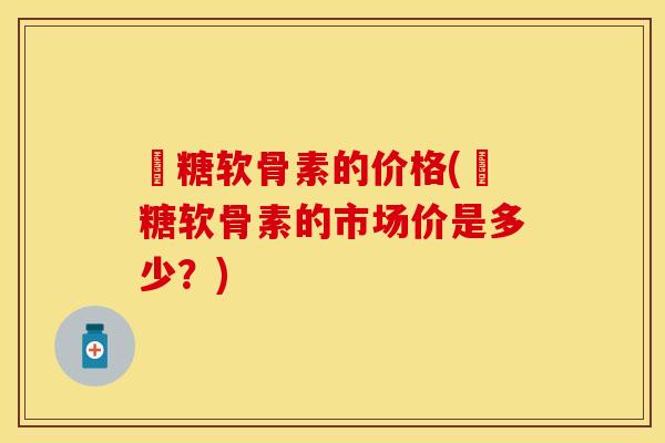 氫糖软骨素的价格(氫糖软骨素的市场价是多少？)