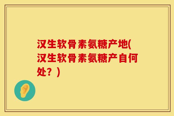 汉生软骨素氨糖产地(汉生软骨素氨糖产自何处？)