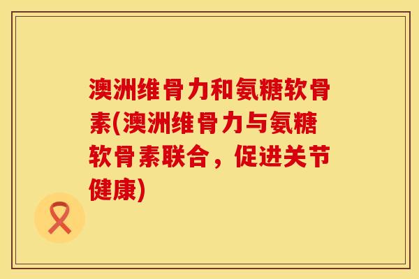澳洲维骨力和氨糖软骨素(澳洲维骨力与氨糖软骨素联合，促进关节健康)