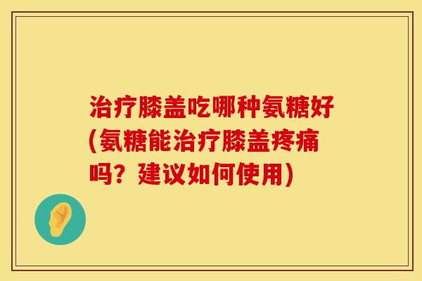治疗膝盖吃哪种氨糖好(氨糖能治疗膝盖疼痛吗？建议如何使用)
