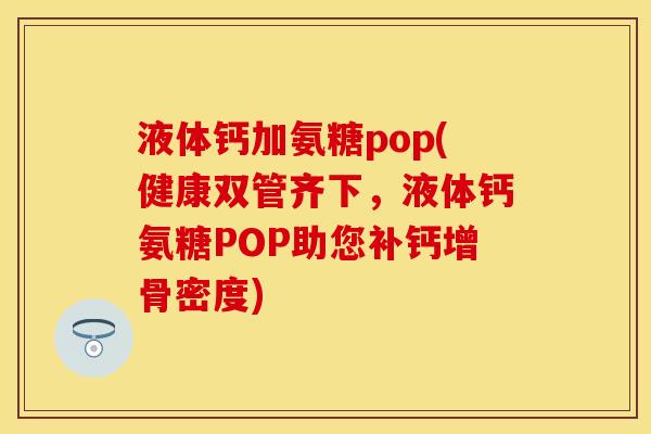 液体钙加氨糖pop(健康双管齐下，液体钙氨糖POP助您补钙增骨密度)