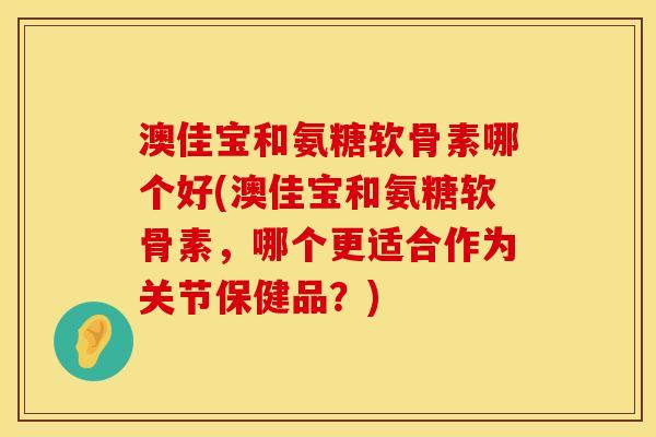 澳佳宝和氨糖软骨素哪个好(澳佳宝和氨糖软骨素，哪个更适合作为关节保健品？)