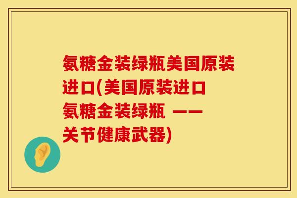 氨糖金装绿瓶美国原装进口(美国原装进口 氨糖金装绿瓶 —— 关节健康武器)
