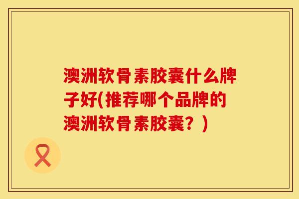 澳洲软骨素胶囊什么牌子好(推荐哪个品牌的澳洲软骨素胶囊?)