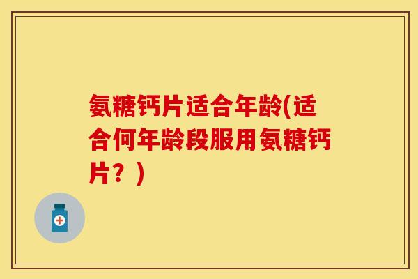 氨糖钙片适合年龄(适合何年龄段服用氨糖钙片？)