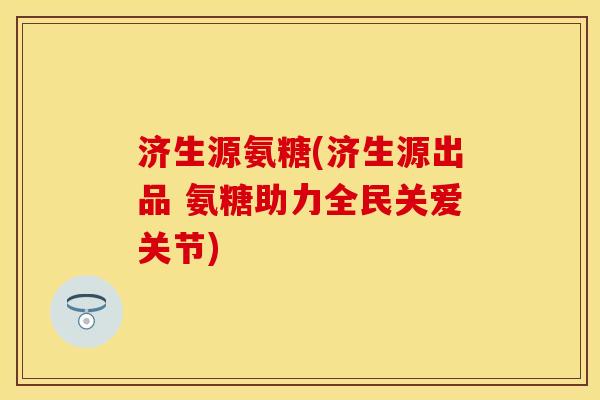济生源氨糖(济生源出品 氨糖助力全民关爱关节)