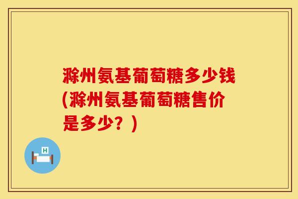 滁州氨基葡萄糖多少钱(滁州氨基葡萄糖售价是多少？)