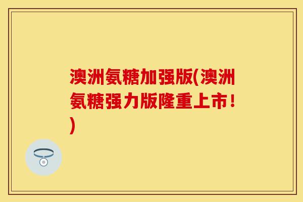 澳洲氨糖加强版(澳洲氨糖强力版隆重上市！)
