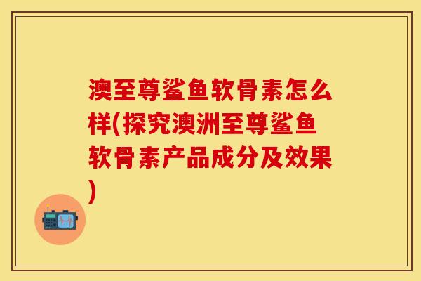 澳至尊鲨鱼软骨素怎么样(探究澳洲至尊鲨鱼软骨素产品成分及效果)