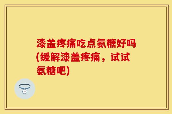 漆盖疼痛吃点氨糖好吗(缓解漆盖疼痛，试试氨糖吧)